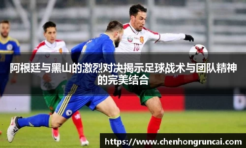 阿根廷与黑山的激烈对决揭示足球战术与团队精神的完美结合