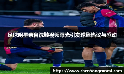 足球明星亲自洗鞋视频曝光引发球迷热议与感动