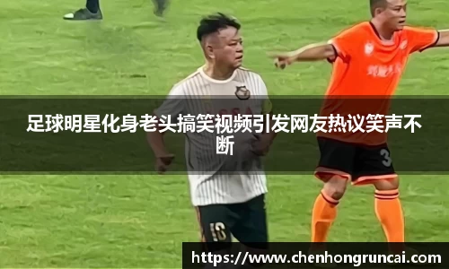 足球明星化身老头搞笑视频引发网友热议笑声不断