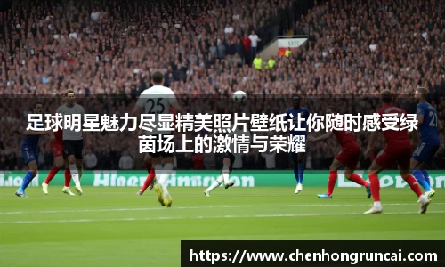 足球明星魅力尽显精美照片壁纸让你随时感受绿茵场上的激情与荣耀